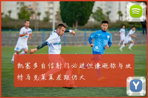 凯塞多自信射门必进但谦逊称与坎特马克莱莱差距仍大