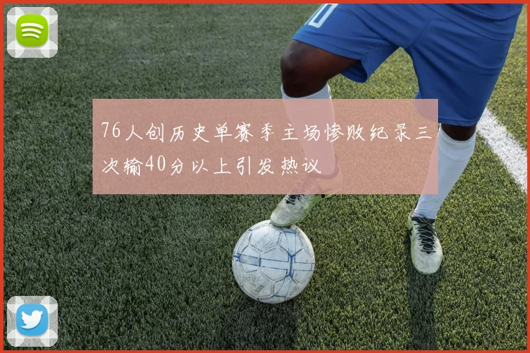 76人创历史单赛季主场惨败纪录三次输40分以上引发热议