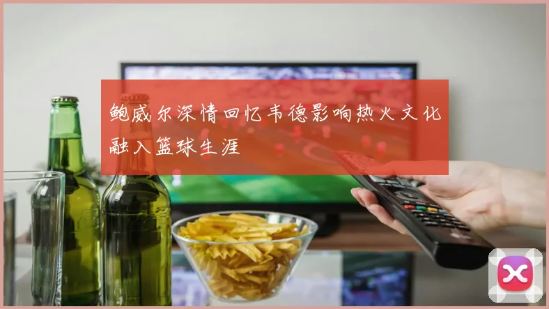 鲍威尔深情回忆韦德影响热火文化融入篮球生涯