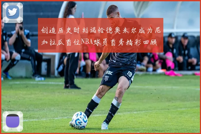 创造历史时刻诺恰德奥米尔成为尼加拉瓜首位NBA球员首秀精彩回顾