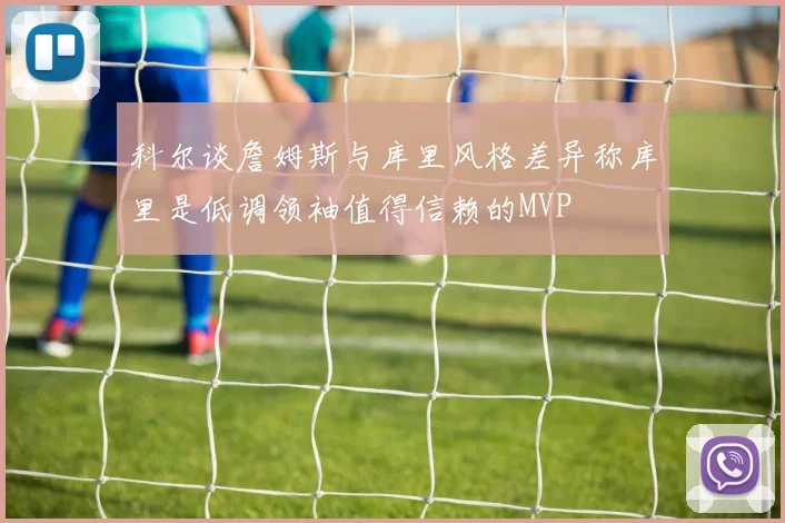 科尔谈詹姆斯与库里风格差异称库里是低调领袖值得信赖的MVP