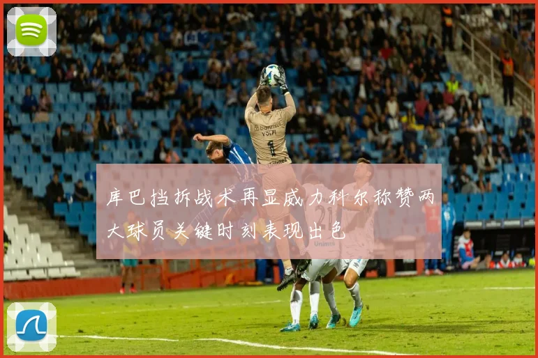 库巴挡拆战术再显威力科尔称赞两大球员关键时刻表现出色