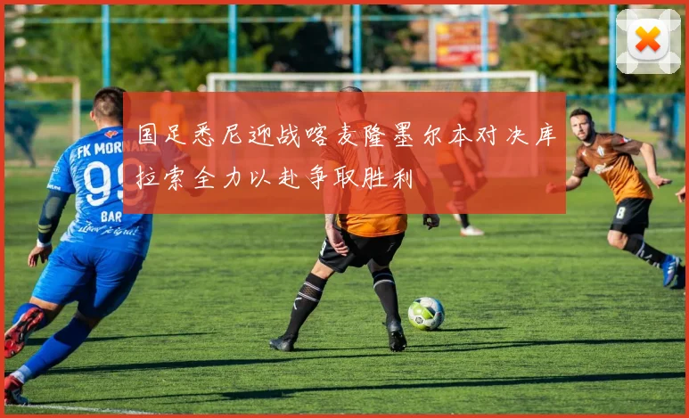 国足悉尼迎战喀麦隆墨尔本对决库拉索全力以赴争取胜利