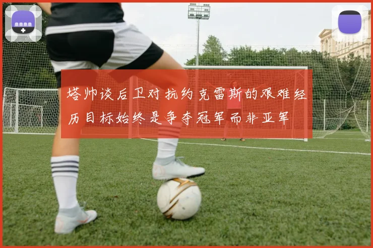 塔帅谈后卫对抗约克雷斯的艰难经历目标始终是争夺冠军而非亚军