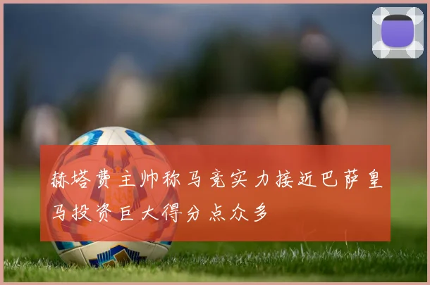 赫塔费主帅称马竞实力接近巴萨皇马投资巨大得分点众多