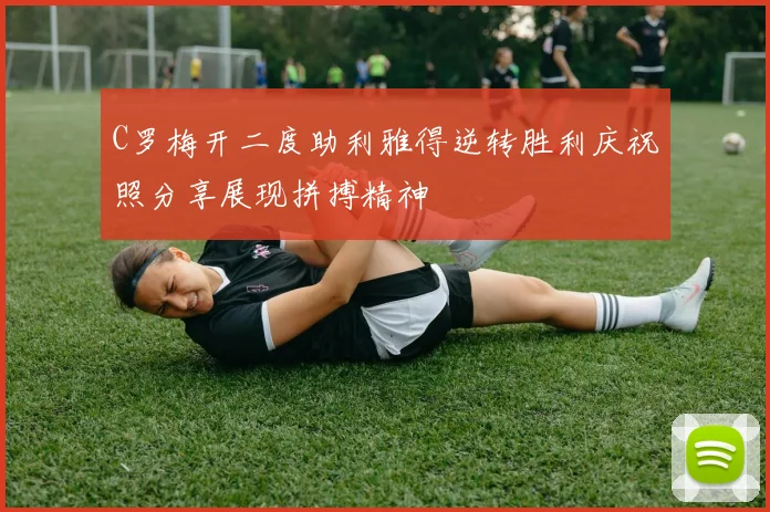 C罗梅开二度助利雅得逆转胜利庆祝照分享展现拼搏精神