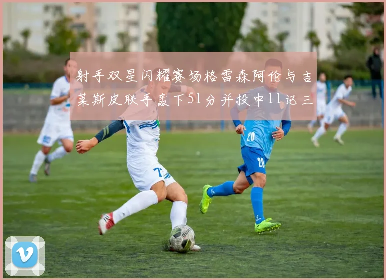 射手双星闪耀赛场格雷森阿伦与吉莱斯皮联手轰下51分并投中11记三分球