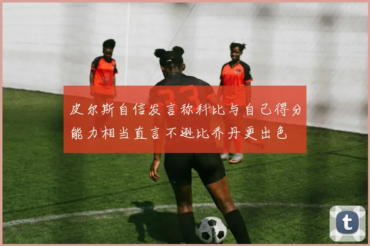 皮尔斯自信发言称科比与自己得分能力相当直言不逊比乔丹更出色