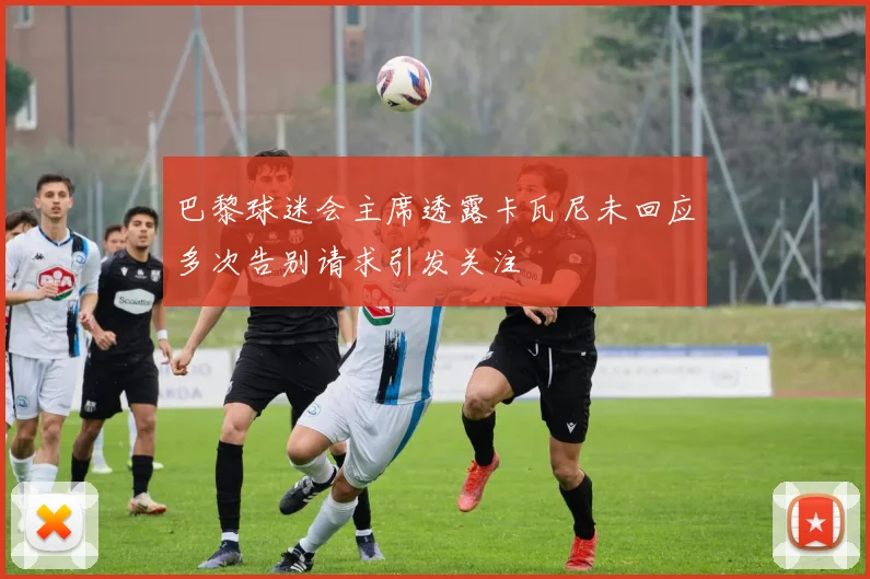 巴黎球迷会主席透露卡瓦尼未回应多次告别请求引发关注