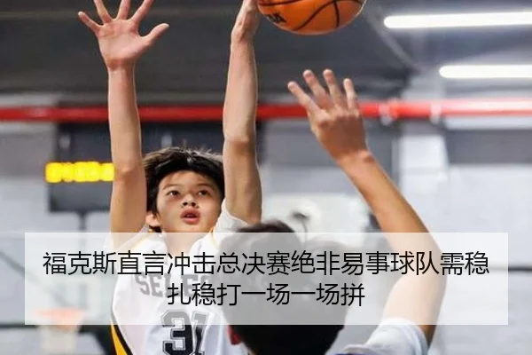 福克斯直言冲击总决赛绝非易事球队需稳扎稳打一场一场拼（MKSPORTS）